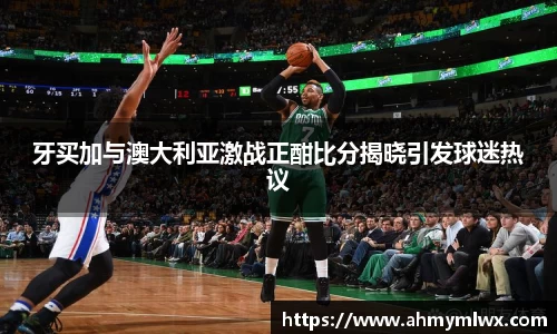 牙买加与澳大利亚激战正酣比分揭晓引发球迷热议