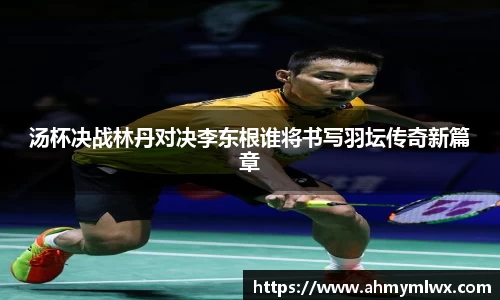 汤杯决战林丹对决李东根谁将书写羽坛传奇新篇章