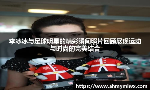 李冰冰与足球明星的精彩瞬间照片回顾展现运动与时尚的完美结合