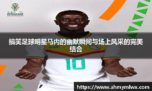 搞笑足球明星马内的幽默瞬间与场上风采的完美结合